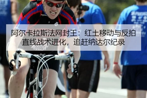 阿尔卡拉斯法网封王：红土移动与反拍直线战术进化，追赶纳达尔纪录